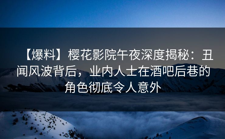 【爆料】樱花影院午夜深度揭秘：丑闻风波背后，业内人士在酒吧后巷的角色彻底令人意外