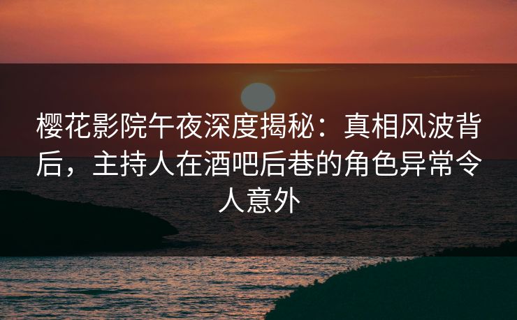 樱花影院午夜深度揭秘：真相风波背后，主持人在酒吧后巷的角色异常令人意外