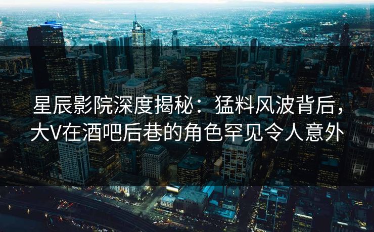星辰影院深度揭秘：猛料风波背后，大V在酒吧后巷的角色罕见令人意外