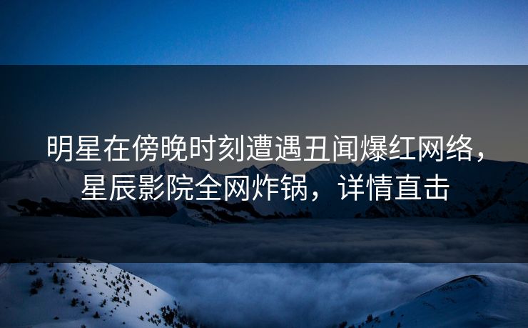 明星在傍晚时刻遭遇丑闻爆红网络，星辰影院全网炸锅，详情直击