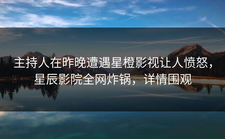 主持人在昨晚遭遇星橙影视让人愤怒，星辰影院全网炸锅，详情围观