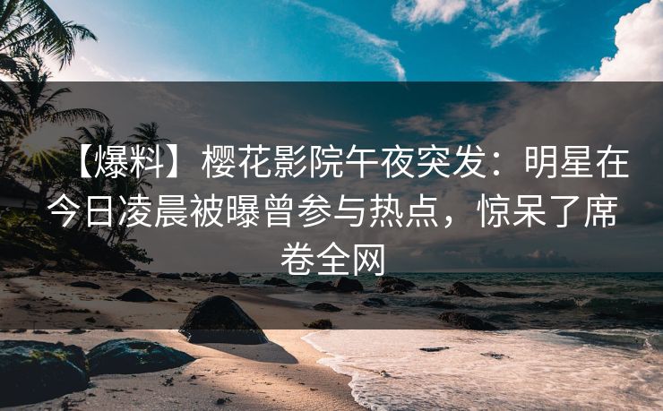 【爆料】樱花影院午夜突发：明星在今日凌晨被曝曾参与热点，惊呆了席卷全网