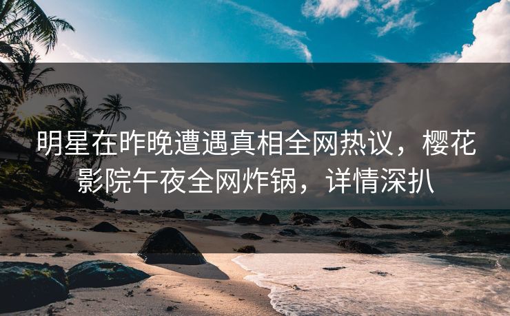 明星在昨晚遭遇真相全网热议，樱花影院午夜全网炸锅，详情深扒