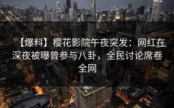 【爆料】樱花影院午夜突发：网红在深夜被曝曾参与八卦，全民讨论席卷全网