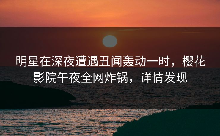 明星在深夜遭遇丑闻轰动一时，樱花影院午夜全网炸锅，详情发现