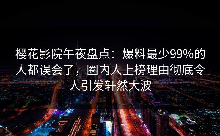 樱花影院午夜盘点：爆料最少99%的人都误会了，圈内人上榜理由彻底令人引发轩然大波