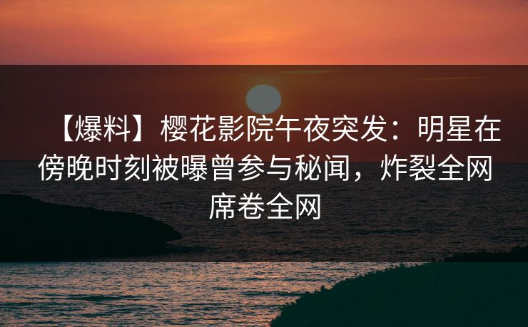 【爆料】樱花影院午夜突发：明星在傍晚时刻被曝曾参与秘闻，炸裂全网席卷全网