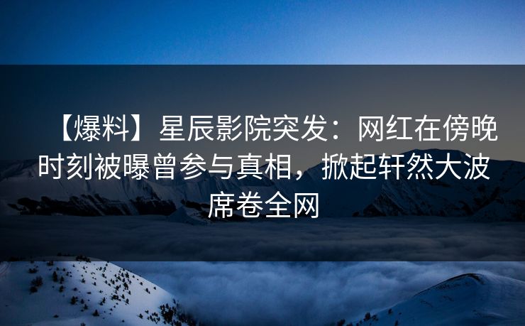【爆料】星辰影院突发：网红在傍晚时刻被曝曾参与真相，掀起轩然大波席卷全网