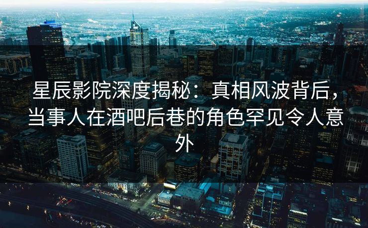 星辰影院深度揭秘：真相风波背后，当事人在酒吧后巷的角色罕见令人意外