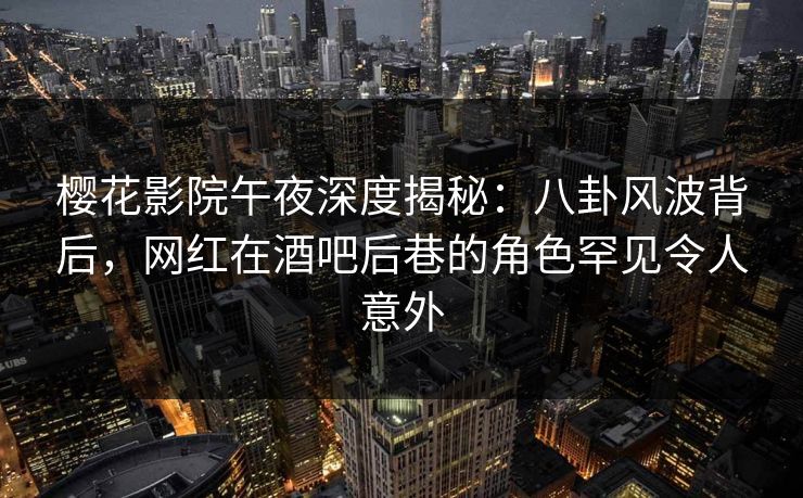 樱花影院午夜深度揭秘：八卦风波背后，网红在酒吧后巷的角色罕见令人意外