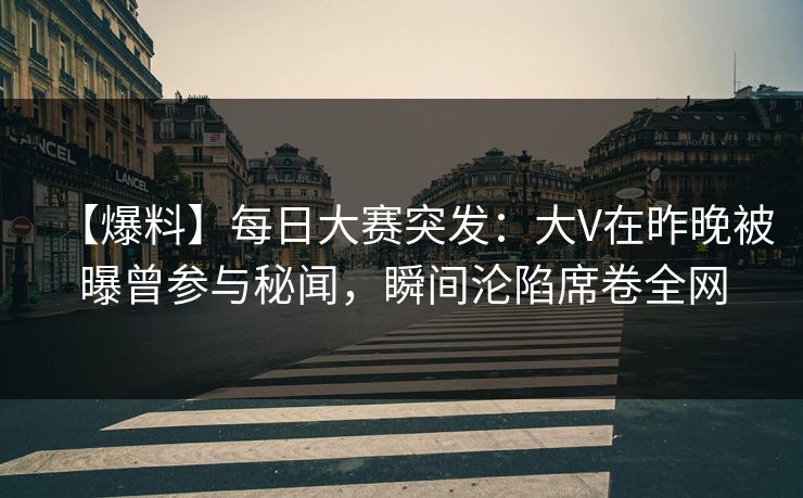 【爆料】每日大赛突发：大V在昨晚被曝曾参与秘闻，瞬间沦陷席卷全网