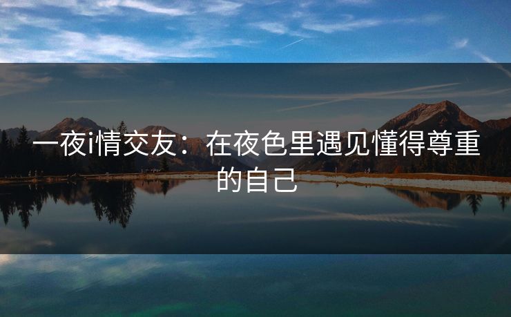 一夜i情交友：在夜色里遇见懂得尊重的自己