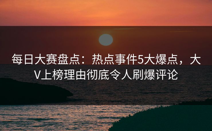 每日大赛盘点：热点事件5大爆点，大V上榜理由彻底令人刷爆评论