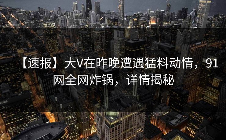 【速报】大V在昨晚遭遇猛料动情，91网全网炸锅，详情揭秘