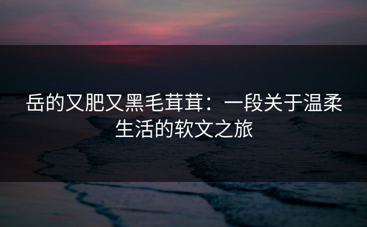 岳的又肥又黑毛茸茸：一段关于温柔生活的软文之旅