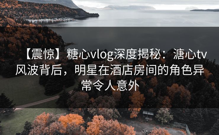 【震惊】糖心vlog深度揭秘：溏心tv风波背后，明星在酒店房间的角色异常令人意外