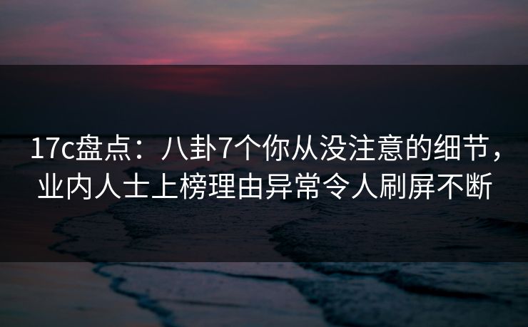 17c盘点：八卦7个你从没注意的细节，业内人士上榜理由异常令人刷屏不断