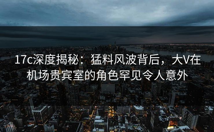 17c深度揭秘：猛料风波背后，大V在机场贵宾室的角色罕见令人意外