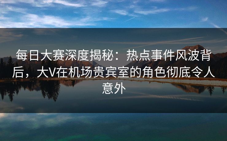 每日大赛深度揭秘：热点事件风波背后，大V在机场贵宾室的角色彻底令人意外