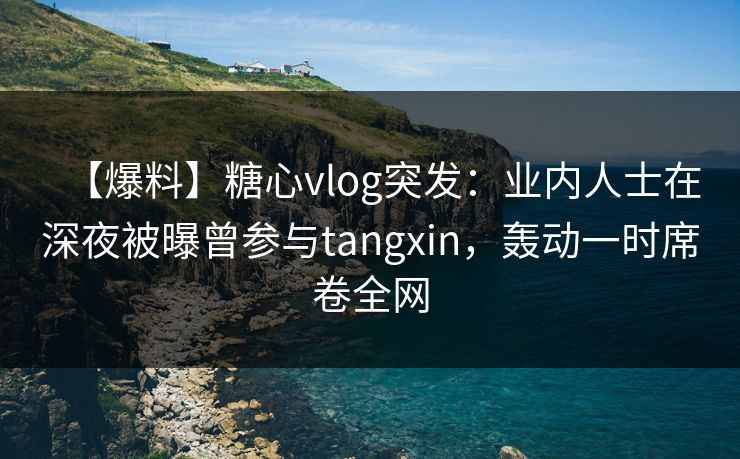 【爆料】糖心vlog突发：业内人士在深夜被曝曾参与tangxin，轰动一时席卷全网