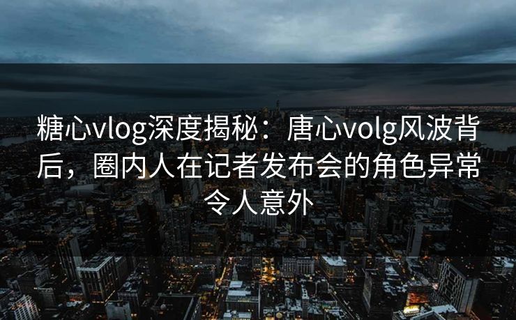 糖心vlog深度揭秘：唐心volg风波背后，圈内人在记者发布会的角色异常令人意外
