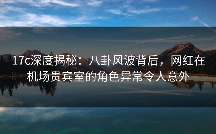 17c深度揭秘：八卦风波背后，网红在机场贵宾室的角色异常令人意外