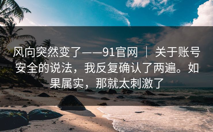 风向突然变了——91官网 | 关于账号安全的说法,我反复确认了两遍。如果属实,那就太刺激了 风向突然变了——91官网 | 关于账号安全的说法,我反复确认了两遍。如果属实,那就太刺激了