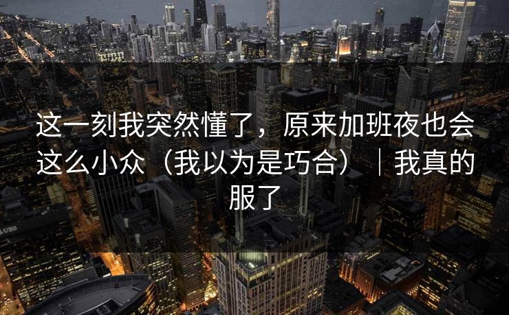 这一刻我突然懂了，原来加班夜也会这么小众（我以为是巧合）｜我真的服了