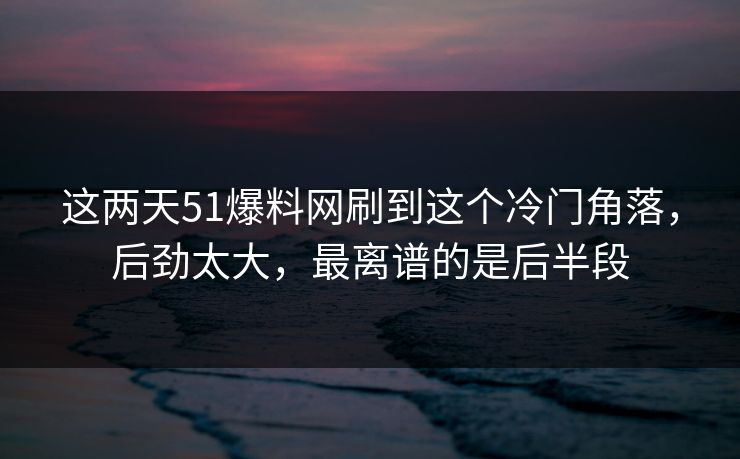 这两天51爆料网刷到这个冷门角落,后劲太大,最离谱的是后半段 这两天51爆料网刷到这个冷门角落,后劲太大,最离谱的是后半段