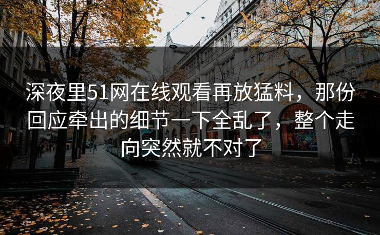 深夜里51网在线观看再放猛料，那份回应牵出的细节一下全乱了，整个走向突然就不对了